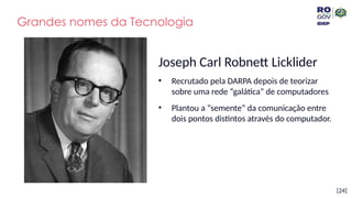 [24]
Grandes nomes da Tecnologia
Joseph Carl Robnett Licklider
• Recrutado pela DARPA depois de teorizar
sobre uma rede “galática” de computadores
• Plantou a “semente” da comunicação entre
dois pontos distintos através do computador.
 