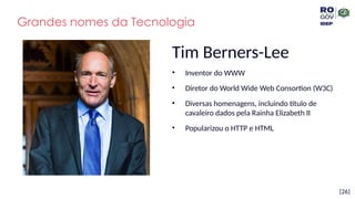 [26]
Tim Berners-Lee
• Inventor do WWW
• Diretor do World Wide Web Consortion (W3C)
• Diversas homenagens, incluindo título de
cavaleiro dados pela Rainha Elizabeth II
• Popularizou o HTTP e HTML
Grandes nomes da Tecnologia
 