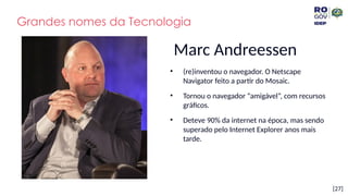 [27]
Marc Andreessen
• (re)inventou o navegador. O Netscape
Navigator feito a partir do Mosaic.
• Tornou o navegador “amigável”, com recursos
gráficos.
• Deteve 90% da internet na época, mas sendo
superado pelo Internet Explorer anos mais
tarde.
Grandes nomes da Tecnologia
 