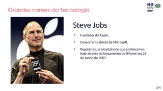 [29]
Steve Jobs
• Fundador da Apple.
• Concorrente direta da Microsoft.
• Popularizou o smartphone que conhecemos
hoje através do lançamento do iPhone em 29
de Junho de 2007.
Grandes nomes da Tecnologia
 