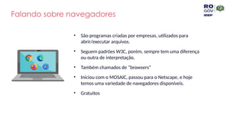 Falando sobre navegadores
• São programas criadas por empresas, utilizados para
abrir/executar arquivos.
• Seguem padrões W3C, porém, sempre tem uma diferença
ou outra de interpretação.
• Também chamados de “browsers”
• Iniciou com o MOSAIC, passou para o Netscape, e hoje
temos uma variedade de navegadores disponíveis.
• Gratuitos
 