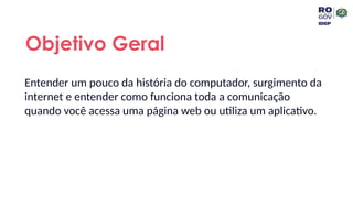 Entender um pouco da história do computador, surgimento da
internet e entender como funciona toda a comunicação
quando você acessa uma página web ou utiliza um aplicativo.
Objetivo Geral
 
