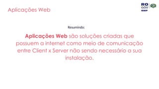 Aplicações Web
Resumindo:
Aplicações Web são soluções criadas que
possuem a internet como meio de comunicação
entre Client x Server não sendo necessário a sua
instalação.
 