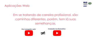 Aplicações Web
Em se tratando de carreira profissional, são
caminhos diferentes, porém, tem lá suas
semelhanças.
Via navegador web Instalado no dispositivo
 