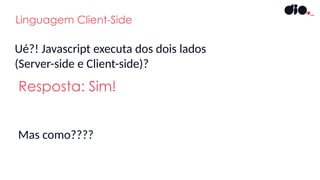 Resposta: Sim!
Ué?! Javascript executa dos dois lados
(Server-side e Client-side)?
Linguagem Client-Side
Mas como????
 