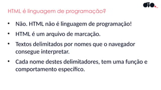 HTML é linguagem de programação?
• Não. HTML não é linguagem de programação!
• HTML é um arquivo de marcação.
• Textos delimitados por nomes que o navegador
consegue interpretar.
• Cada nome destes delimitadores, tem uma função e
comportamento específico.
 