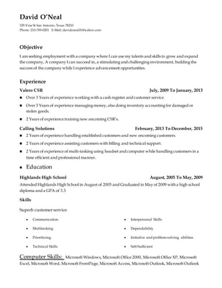 David O’Neal
329 Vine St San Antonio, Texas 78210
Phone: 210-709-0201 E-Mail: davidonealllt@yahoo.com
Objective
I am seeking employment with a company where I can use my talents and skills to grow and expand
the company, A company I can succeed in, a stimulating and challenging environment, building the
success of the company while I experience advancement opportunities.
Experience
Valero CSR July, 2009 To January, 2013
 Over 3 Years of experience working with a cash register and customer service.
 Over 3 Years of experience managing money, also doing inventory accounting for damaged or
stolen goods.
 2 Years of experience training new oncoming CSR’s.
Calling Solutions February, 2013 To December, 2015
 2 Years of experience handling established customers and new oncoming customers.
 2 Years of experience assisting customers with billing and technical support.
 2 Years of experience of multi-tasking using headset and computer while handling customers in a
time efficient and professional manner.
 Education
Highlands High School August, 2005 To May, 2009
Attended Highlands High School in August of 2005 and Graduated in May of 2009 with a high school
diploma and a GPA of 3.3
Skills
Superb customer service.
 Communication
 Multitasking
 Prioritizing
 Technical Skills
 Interpersonal Skills
 Dependability
 Initiative and problem-solving abilities
 Self-Sufficient
Computer Skills: Microsoft Windows, Microsoft Office 2000, Microsoft Office XP, Microsoft
Excel, Microsoft Word, Microsoft FrontPage, Microsoft Access, Microsoft Outlook, Microsoft Outlook
 