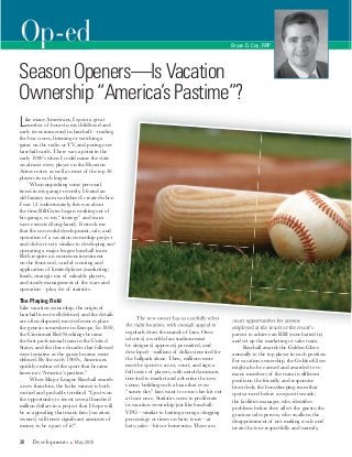 Op-ed Bryan D. Coy, RRP
SeasonOpeners—IsVacation
Ownership“America’sPastime”?
Like many Americans, I spent a great
number of hours in my childhood and
early teens immersed in baseball—reading
the box scores, listening or watching a
game on the radio or TV, and poring over
baseball cards. There was a point in the
early 1980’s when I could name the stats
on almost every player on the Houston
Astros roster, as well as most of the top 30
players in each league.
When unpacking some personal
items in my garage recently, I found an
old fantasy team worksheet I created when
I was 12 (unfortunately, this was about
the time Bill Gates began working out of
his garage, so my “strategy” and team
were executed long-hand). It struck me
that the successful development, sale, and
operation of a vacation ownership project
and club are very similar to developing and
operating a major league baseball team.
Both require an enormous investment
on the front-end, careful scouting and
application of limited player (marketing)
funds, strategic use of valuable players,
and steady management of the stars and
operation—plus, lots of statistics.
The Playing Field
Like vacation ownership, the origin of
baseball is not well deﬁned, and the details
are often disputed; most references place
the genesis somewhere in Europe. In 1869,
the Cincinnati Red Stockings became
the ﬁrst professional team in the United
States, and the three decades that followed
were tentative as the game became more
deﬁned. By the early 1900’s, Americans
quickly embraced the sport that became
known as “America’s pastime.”
When Major League Baseball awards
a new franchise, the lucky winner is both
excited and probably terriﬁed: “I just won
the opportunity to invest several hundred
million dollars in a project that I hope will
be so appealing that many fans [vacation
owners] will invest signiﬁcant amounts of
money to be a part of it!”
The new owner has to carefully select
the right location, with enough appeal to
regularly draw thousands of fans. Once
selected, a world-class stadium must
be designed, approved, permitted, and
developed—millions of dollars invested for
the ballpark alone. Then, millions more
must be spent to scout, court, and sign a
full roster of players, with untold amounts
invested to market and advertise the new
venue, building such a buzz that even
“sunny day” fans want to come check it out
at least once. Statistics seem to proliferate
in vacation ownership just like baseball:
VPG—similar to batting average, slugging
percentage or times on base; tours—at
bats; sales—hits or homeruns. There are
many opportunities for anyone
employed at the resort or the resort’s
parent to achieve an RBI (runs batted in)
and set up the marketing or sales team.
Baseball awards the Golden Glove
annually to the top player in each position.
For vacation ownership, the Golden Glove
might also be earned and awarded to so
many members of the team in different
positions: the friendly and responsive
front desk; the housekeeping team that
spots a need before a request is made;
the facilities manager, who identiﬁes
problems before they affect the guests; the
gracious sales person, who swallows the
disappointment of not making a sale and
treats the tour respectfully and warmly,
30 Developments May 2010
 