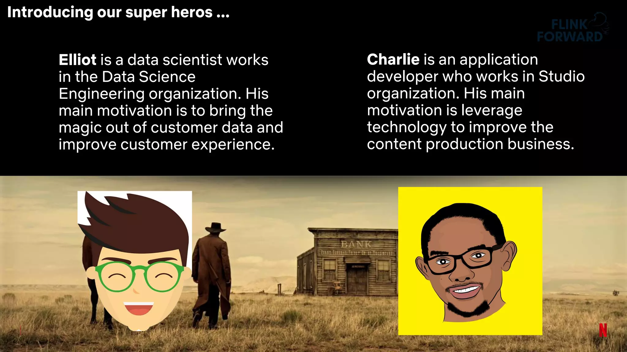 Elliot is a data scientist works
in the Data Science
Engineering organization. His
main motivation is to bring the
magic out of customer data and
improve customer experience.
Charlie is an application
developer who works in Studio
organization. His main
motivation is leverage
technology to improve the
content production business.
Introducing our super heros ...
 