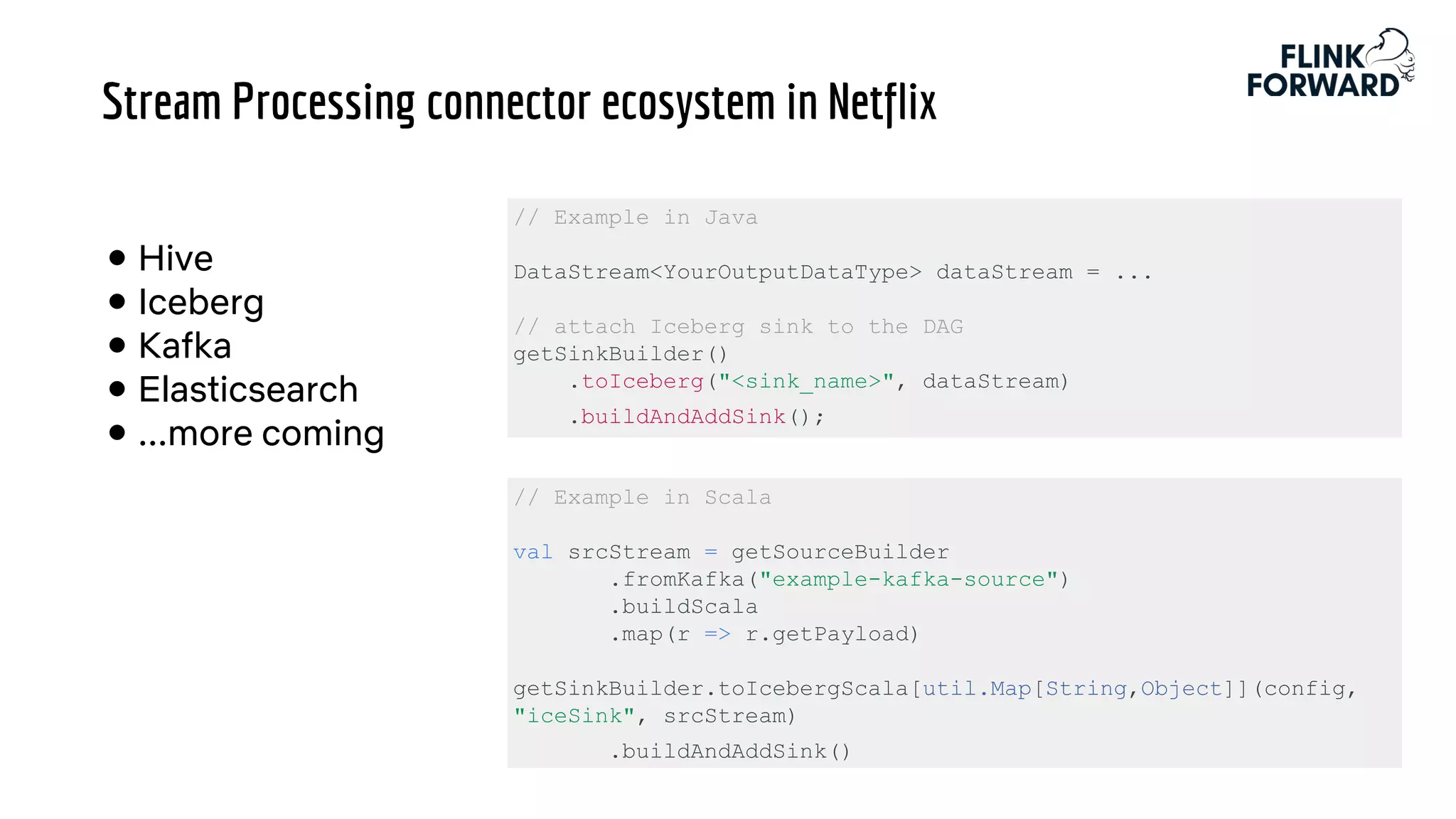 Stream Processing connector ecosystem in Netflix
● Hive
● Iceberg
● Kafka
● Elasticsearch
● ...more coming
// Example in Java
DataStream<YourOutputDataType> dataStream = ...
// attach Iceberg sink to the DAG
getSinkBuilder()
.toIceberg("<sink_name>", dataStream)
.buildAndAddSink();
// Example in Scala
val srcStream = getSourceBuilder
.fromKafka("example-kafka-source")
.buildScala
.map(r => r.getPayload)
getSinkBuilder.toIcebergScala[util.Map[String,Object]](config,
"iceSink", srcStream)
.buildAndAddSink()
 