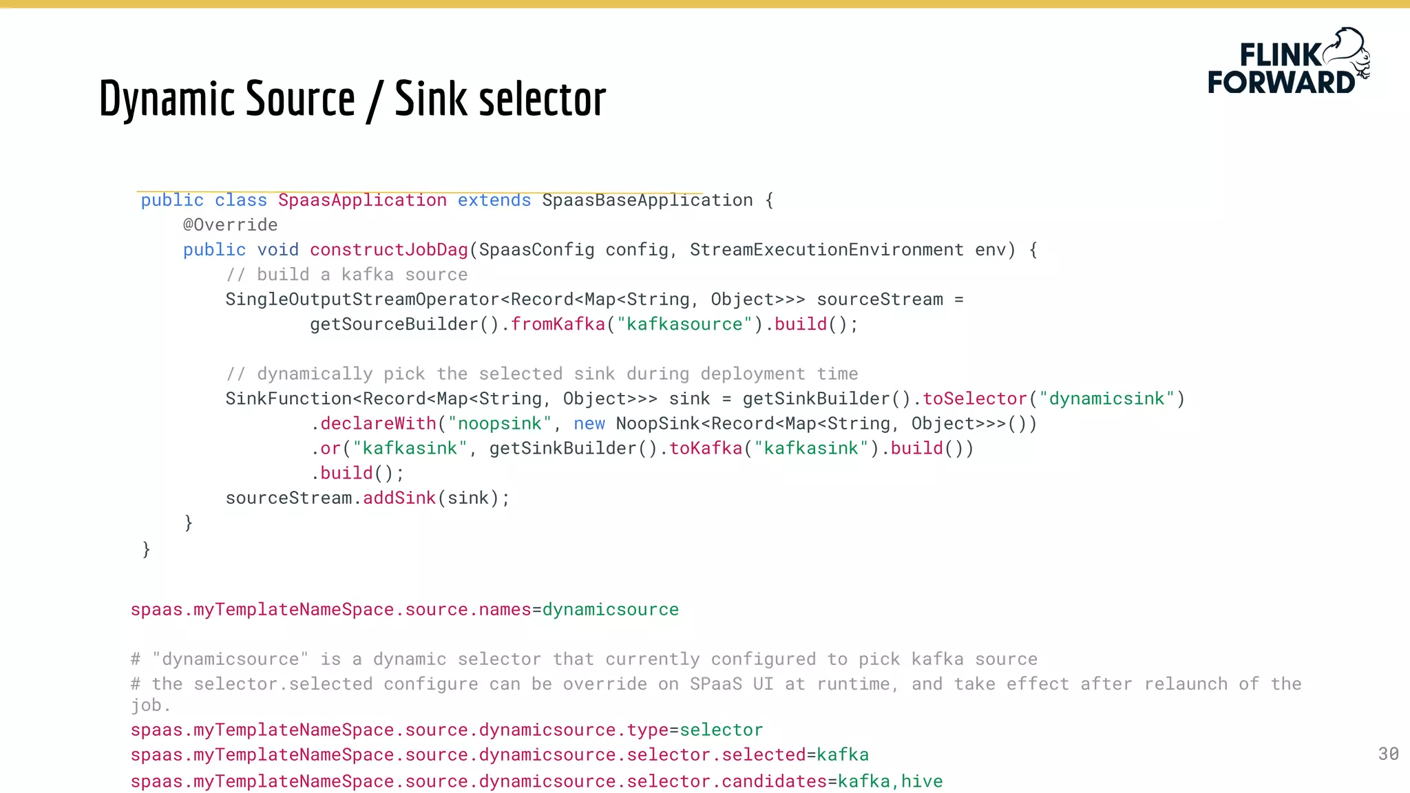 3030
public class SpaasApplication extends SpaasBaseApplication {
@Override
public void constructJobDag(SpaasConfig config, StreamExecutionEnvironment env) {
// build a kafka source
SingleOutputStreamOperator<Record<Map<String, Object>>> sourceStream =
getSourceBuilder().fromKafka("kafkasource").build();
// dynamically pick the selected sink during deployment time
SinkFunction<Record<Map<String, Object>>> sink = getSinkBuilder().toSelector("dynamicsink")
.declareWith("noopsink", new NoopSink<Record<Map<String, Object>>>())
.or("kafkasink", getSinkBuilder().toKafka("kafkasink").build())
.build();
sourceStream.addSink(sink);
}
}
spaas.myTemplateNameSpace.source.names=dynamicsource
# "dynamicsource" is a dynamic selector that currently configured to pick kafka source
# the selector.selected configure can be override on SPaaS UI at runtime, and take effect after relaunch of the
job.
spaas.myTemplateNameSpace.source.dynamicsource.type=selector
spaas.myTemplateNameSpace.source.dynamicsource.selector.selected=kafka
spaas.myTemplateNameSpace.source.dynamicsource.selector.candidates=kafka,hive
Dynamic Source / Sink selector
 