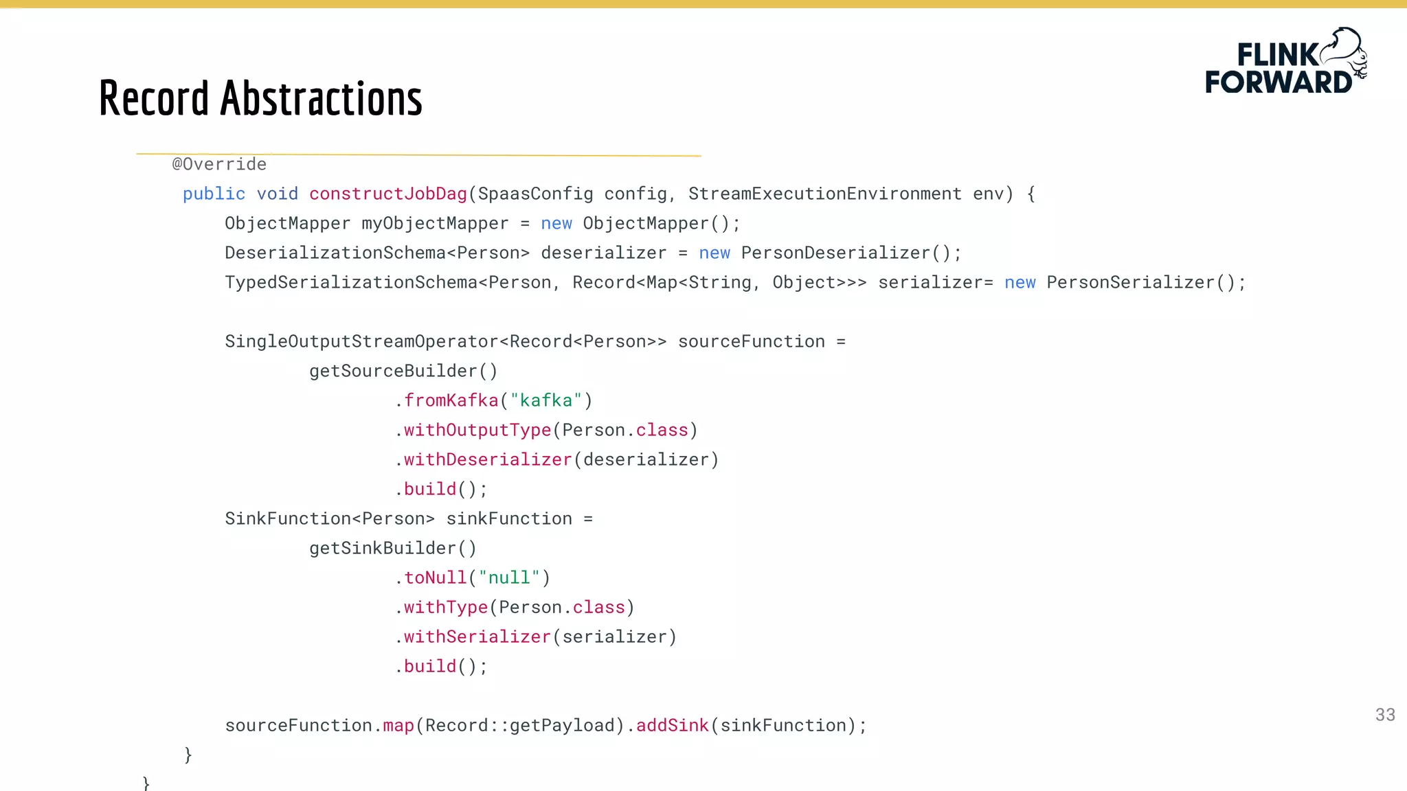 3333
@Override
public void constructJobDag(SpaasConfig config, StreamExecutionEnvironment env) {
ObjectMapper myObjectMapper = new ObjectMapper();
DeserializationSchema<Person> deserializer = new PersonDeserializer();
TypedSerializationSchema<Person, Record<Map<String, Object>>> serializer= new PersonSerializer();
SingleOutputStreamOperator<Record<Person>> sourceFunction =
getSourceBuilder()
.fromKafka("kafka")
.withOutputType(Person.class)
.withDeserializer(deserializer)
.build();
SinkFunction<Person> sinkFunction =
getSinkBuilder()
.toNull("null")
.withType(Person.class)
.withSerializer(serializer)
.build();
sourceFunction.map(Record::getPayload).addSink(sinkFunction);
}
}
Record Abstractions
 