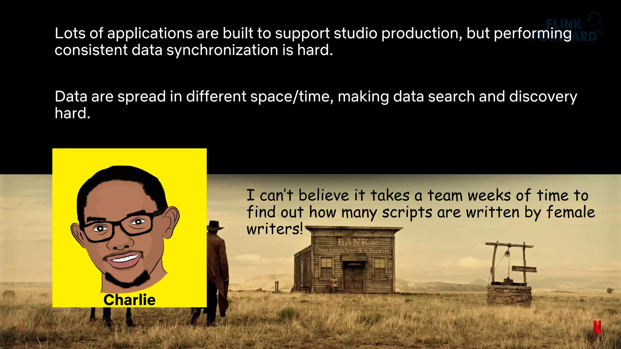 Lots of applications are built to support studio production, but performing
consistent data synchronization is hard.
Data are spread in different space/time, making data search and discovery
hard.
I can’t believe it takes a team weeks of time to
find out how many scripts are written by female
writers!
Charlie
 
