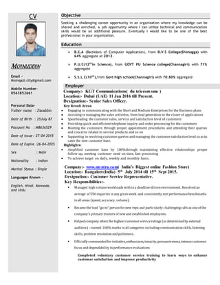CV
MOINUDDIN
Email -
Moinqazi.city@gmail.com
Mobile Number–
0563852661
Personal Data–
Father name : Ziauddin
Date of Birth : 25July 87
Passport No : M8636529
Date of Issue : 27-04-2015
Date of Expire :26-04-2025
Sex : Male
Nationality : Indian
Marital Status : Single
Languages Known -
English, Hindi, Kannada,
and Urdu
Objective
Seeking a challenging career opportunity in an organization where my knowledge can be
shared and enriched, a job opportunity where I can utilize technical and communication
skills would be an additional pleasure. Eventually I would like to be one of the best
professional in your organization.
Education
 B.C.A (Bachelors of Computer Application), from D.V.S College(Shimogga) with
64% aggregate at 2013.
 P.U.C(12th
in Science), from GOVT PU Science college(Channagiri) with 71%
aggregate
 S.S.L.C(10th
),from Govt high school(Channagiri) with 70.80% aggregate
Employer
Company:- KGT Communications( du telecom sme )
Location:- Dubai (UAE) 11 Jan 2016 till Present.
Designation:- Senior Sales Officer.
Key Result Areas:
 Engaging in communicating with the Short and Medium Enterprises for the Business plans
 Assisting in managing the sales activities, from lead generation to the closer of applications
 Spearheading the customer sales, service and satisfaction level of customers
 Providing quick and efficient telephone inquiry and order processing for the customers
 Meeting the customers through proper appointment procedures and attending their queries
and concerns related to several products and so on
 Supporting inresolvingcustomerqueries and managing the customersatisfactionlevel so as to
cater the new customer base.
Highlights:
 Amplified customer base by 100%through maintaining effective relationships proper
follow up, meeting customer need on time, fast processing
 To achieve target on daily, weekly and monthly basis.
Company:- www.myntra.com( India’s Biggest online Fashion Store)
Location:- Bangalore(India) 5th July 2014 till 15th Sept 2015.
Designation:- Customer Service Representative.
Key Responsibilities:-
 Managed highvolumeworkloads withina deadline-drivenenvironment. Resolvedan
average of 550 inquiries inany givenweek and consistently metperformancebenchmarks
inall areas (speed, accuracy, volume).
 Becamethe lead “go-to” personfornew reps and particularly challengingcalls as oneof the
company’s primary trainers of newand establishedemployees.
 Helpedcompany attainthe highestcustomerserviceratings (as determinedby external
auditors) --earned 100% marks inall categories includingcommunicationskills, listening
skills, problem resolutionandpoliteness.
 Officiallycommendedforinitiative,enthusiasm, tenacity,persuasiveness,intensecustomer
focus anddependability inperformanceevaluations
Completed voluntary customer service training to learn ways to enhance
customer satisfaction and improve productivity
 