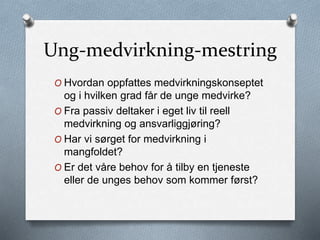 Ung-medvirkning-mestring
O Hvordan oppfattes medvirkningskonseptet
og i hvilken grad får de unge medvirke?
O Fra passiv deltaker i eget liv til reell
medvirkning og ansvarliggjøring?
O Har vi sørget for medvirkning i
mangfoldet?
O Er det våre behov for å tilby en tjeneste
eller de unges behov som kommer først?
 