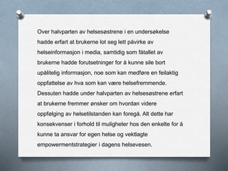 Over halvparten av helsesøstrene i en undersøkelse
hadde erfart at brukerne lot seg lett påvirke av
helseinformasjon i media, samtidig som fåtallet av
brukerne hadde forutsetninger for å kunne sile bort
upålitelig informasjon, noe som kan medføre en feilaktig
oppfattelse av hva som kan være helsefremmende.
Dessuten hadde under halvparten av helsesøstrene erfart
at brukerne fremmer ønsker om hvordan videre
oppfølging av helsetilstanden kan foregå. Alt dette har
konsekvenser i forhold til muligheter hos den enkelte for å
kunne ta ansvar for egen helse og vektlagte
empowermentstrategier i dagens helsevesen.
 