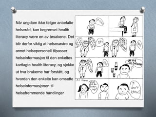 Når ungdom ikke følger anbefalte
helseråd, kan begrenset health
literacy være en av årsakene. Det
blir derfor viktig at helsesøstre og
annet helsepersonell tilpasser
helseinformasjon til den enkeltes
kartlagte health literacy, og sjekker
ut hva brukerne har forstått, og
hvordan den enkelte kan omsette
helseinformasjonen til
helsefremmende handlinger
 