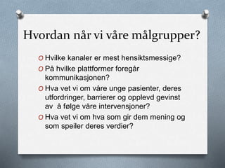 Hvordan når vi våre målgrupper?
O Hvilke kanaler er mest hensiktsmessige?
O På hvilke plattformer foregår
kommunikasjonen?
O Hva vet vi om våre unge pasienter, deres
utfordringer, barrierer og opplevd gevinst
av å følge våre intervensjoner?
O Hva vet vi om hva som gir dem mening og
som speiler deres verdier?
 