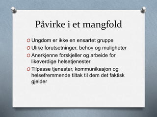Påvirke i et mangfold
O Ungdom er ikke en ensartet gruppe
O Ulike forutsetninger, behov og muligheter
O Anerkjenne forskjeller og arbeide for
likeverdige helsetjenester
O Tilpasse tjenester, kommunikasjon og
helsefremmende tiltak til dem det faktisk
gjelder
 