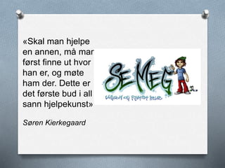 «Skal man hjelpe
en annen, må man
først finne ut hvor
han er, og møte
ham der. Dette er
det første bud i all
sann hjelpekunst»
Søren Kierkegaard
 
