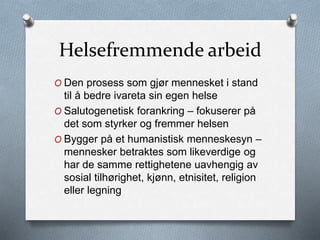 Helsefremmende arbeid
O Den prosess som gjør mennesket i stand
til å bedre ivareta sin egen helse
O Salutogenetisk forankring – fokuserer på
det som styrker og fremmer helsen
O Bygger på et humanistisk menneskesyn –
mennesker betraktes som likeverdige og
har de samme rettighetene uavhengig av
sosial tilhørighet, kjønn, etnisitet, religion
eller legning
 