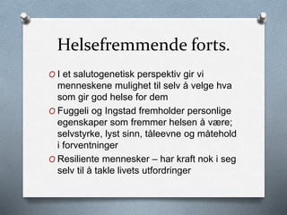 Helsefremmende forts.
O I et salutogenetisk perspektiv gir vi
menneskene mulighet til selv å velge hva
som gir god helse for dem
O Fuggeli og Ingstad fremholder personlige
egenskaper som fremmer helsen å være;
selvstyrke, lyst sinn, tåleevne og måtehold
i forventninger
O Resiliente mennesker – har kraft nok i seg
selv til å takle livets utfordringer
 