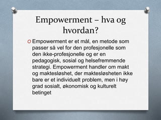 Empowerment – hva og
hvordan?
O Empowerment er et mål, en metode som
passer så vel for den profesjonelle som
den ikke-profesjonelle og er en
pedagogisk, sosial og helsefremmende
strategi. Empowerment handler om makt
og maktesløshet, der maktesløsheten ikke
bare er et individuelt problem, men i høy
grad sosialt, økonomisk og kulturelt
betinget
 