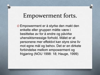 Empowerment forts.
O Empowerment er å styrke den makt den
enkelte eller gruppen måtte være i
besittelse av for å endre og påvirke
uhensiktsmessige forhold. Målet er at
personene mer effektivt kan styre sine liv
mot egne mål og behov. Det er en dirkete
forbindelse mellom empowerment og
frigjøring (NOU 1998: 18; Hauge, 1999)
 