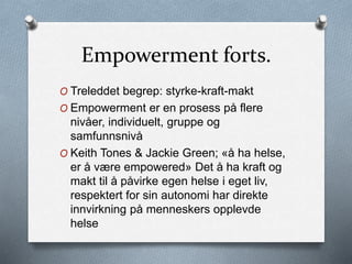 Empowerment forts.
O Treleddet begrep: styrke-kraft-makt
O Empowerment er en prosess på flere
nivåer, individuelt, gruppe og
samfunnsnivå
O Keith Tones & Jackie Green; «å ha helse,
er å være empowered» Det å ha kraft og
makt til å påvirke egen helse i eget liv,
respektert for sin autonomi har direkte
innvirkning på menneskers opplevde
helse
 