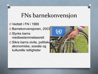 FNs barnekonvensjon
O Vedtatt i FN i 1989
O Barnekonvensjonen, 2003
O Styrke barns
medbestemmelsesrett
O Sikre barns sivile, politiske,
økonomiske, sosiale og
kulturelle rettigheter
 