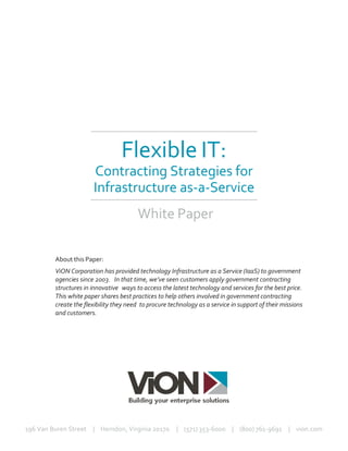 Flexible IT:
Contracting Strategies for
Infrastructure as-a-Service
White Paper
About this Paper:
ViON Corporation has provided technology Infrastructure as a Service (IaaS) to government
agencies since 2003. In that time, we’ve seen customers apply government contracting
structures in innovative ways to access the latest technology and services for the best price.
This white paper shares best practices to help others involved in government contracting
create the flexibility they need to procure technology as a service in support of their missions
and customers.
196 Van Buren Street | Herndon, Virginia 20170 | (571) 353-6000 | (800) 761-9691 | vion.com
 