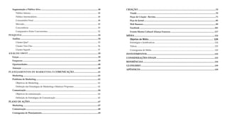 Segmentação e Público Alvo............................................................................................................48
Público Interno............................................................................................................................. 48
Público Intermediário.................................................................................................................. 48
Consumidor Final........................................................................................................................ 48
Mercado......................................................................................................................................... 49
Concorrência ................................................................................................................................ 50
Comparativo Entre Concorrentes.............................................................................................. 52
PESQUISA...............................................................................................................................................54
Análise..................................................................................................................................................54
Cluster Qua?................................................................................................................................. 55
Cluster Très Chic.......................................................................................................................... 56
Cluster Superb.............................................................................................................................. 57
ANÁLISE SWOT...................................................................................................................................59
Forças....................................................................................................................................................59
Fraquezas.............................................................................................................................................59
Oportunidades....................................................................................................................................60
Ameaças...............................................................................................................................................60
PLANEJAMENTOS DE MARKETING E COMUNICAÇÃO..............................................61
Marketing............................................................................................................................................61
Problema de Marketing....................................................................................................................61
Objetivos de Marketing............................................................................................................... 62
Definição das Estratégias de Marketing e Matrizes Propostas............................................. 62
Comunicação.......................................................................................................................................64
Objetivos de comunicação.......................................................................................................... 64
Definição de Estratégias de Comunicação............................................................................... 65
PLANO DE AÇÕES...............................................................................................................................67
Marketing............................................................................................................................................67
Comunicação.......................................................................................................................................68
Cronograma de Planejamento..........................................................................................................69
CRIAÇÃO.................................................................................................................................................70
Tríade....................................................................................................................................................70
Peças de Criação - Revista.................................................................................................................71
Peça de Jornal......................................................................................................................................85
Web Banners........................................................................................................................................89
Facebook............................................................................................................................................101
Evento Mostra Cultural Aliança Francesa...................................................................................117
MÍDIA......................................................................................................................................................124
Objetivo de Mídia................................................................................................. 124
Estratégias e Justificativas................................................................................................................124
Táticas.................................................................................................................................................125
Cronograma de Mídia......................................................................................................................130
INVESTIMENTOS...............................................................................................................................132
CONSIDERAÇÕES FINAIS.............................................................................................................133
REFERÊNCIAS......................................................................................................................................134
GLOSSÁRIO..........................................................................................................................................139
APÊNDICES...........................................................................................................................................139
 