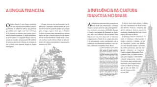 24
25
Oidioma francês é uma língua românica,
com sua principal descendência latina e
germânica. A influência céltica, dos gauleses
que habitavam a região onde hoje é a França,
já foi presente no idioma, mas é pouco perce-
bida no francês moderno. É falada oficialmen-
te em 30 países e é a segunda língua mais en-
sinada no mundo, ultrapassando 500 milhões
de pessoas falantes do idioma, se contadas as
que a falam como segunda língua ou língua
estrangeira.
A LÍNGUA FRANCESA
A língua francesa era predominante na di-
plomacia e assuntos internacionais até mea-
dos do século XX, quando perdeu sua posição
para a língua inglesa desde que os Estados
Unidos se tornou uma superpotência, mesma
época em que o francês deixou de ser ensina-
do nas escolas brasileiras. Ainda assim, o fran-
cês continua sendo idioma oficial ou adminis-
trativo de várias comunidades e organizações,
inclusive da ONU.
As influências francesas estão presentes no
Brasil desde sua colonização. A França
chegou a ocupar partes do país, principalmen-
te no nordeste, nos estados da Paraíba, Amapá
e Ceará, e nas cidades de Fernando de Noro-
nha, São Luis e Olinda e Rio de Janeiro. Eles
lutaram por sua posse, mas onde os franceses
conquistaram o Brasil foi no campo das artes
e do pensamento, assim contribuindo com a
construção da identidade brasileira, e sua cul-
tura, conforme exemplifica Pierre Rivas.
A cultura brasileira é uma cultura
latina, e essa cultura latina é funda-
dora, distante do mundo britânico;
não se queria portuguesa, porque os
portugueses eram os colonizadores e
era então necessário modificar a ge-
nealogia. É como sonhar com um pai
mais prestigioso do que aquele que
se tem. É o próprio romance familiar
de Freud: o pai real era Portugal, pe-
queno país, retardatário, arcaico, en-
tão se sonha com um outro pai. Não
se podia sonhar com um pai alemão,
porque os alemães eram estrangeiros
recentes. Era preciso sonhar com um
pai que se parecesse um pouco com o
verdadeiro; a França parece um pou-
co com Portugal (cultura católica, la-
tina etc.), com a diferença de que a
França, num dado momento, repre-
sentava a modernidade. (RIVAS, P.
Apud PETER, G.,2007, online.)
A INFLUÊNCIA DA CULTURA
FRANCESA NO BRASIL
A fim de trazer mais cultura à colônia,
em 1816, desembarca no Brasil a Mis-
são Artística Francesa, composta por
artistas plásticos, músicos, arquitetos,
escritores, considerada até hoje o início
efetivo das artes no Brasil.
A presença francesa atravessou sé-
culos e continuou influenciando a
moda, a música, o cinema e o tea-
tro brasileiros, porém esta influên-
cia vem decaindo desde a ascensão
da cultura americana, que hoje tem
grande influência na brasileira.
Como a relação diplomática Fran-
ça-Brasil é boa, os países se esfor-
çam para resgatar o intercâmbio
cultural antigamente vivido.
Os eventos mais recentes que
marcaram esse resgate foram
o ano do Brasil na França,
que se deu em 2005, e o
ano da França no Bra-
sil, em 2009.
 