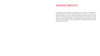 AGRADECIMENTOS
Agradecemos aos nossos professores, principalmente o nosso orientador Celso Figueiredo, a
professora Maria de Lourdes Bacha e a professora Lidiane Christovan que nos ajudaram com a
pesquisa de marketing. Aos nossos colegas de classe, amigos e familiares que direto ou indire-
tamente nos ajudaram e apoiaram para o término deste trabalho. Foram quatro anos de muito
aprendizado e experiências que trocamos e compartilhamos, até chegar ao final do curso e apli-
carmos tudo em um só trabalho, que nos exigiu dedicação, tempo, paciência, força de vontade e
principalmente criatividade.
 