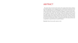 ABSTRACT
This project’s theme is the study and the analysis of the company Aliança Francesa willing to
know their departments, services, strategies and needs, to identify the best communication to the
target. The methodology used was the bibliographic research, enriched with interviews and re-
searches with the target. The project is about the French language, it’s emergence and the influen-
ce of the French culture in Brazil, their internal environment and external environment. It was
made a exploratory, quantitative, form with degree of agreement marketing research, followed
by de SWOT analysis. Was developed the marketing and communication plans, along with the
advertising campaign and the strategy of disclosure of the media and also a company’s statement
and all of the investments to the campaign. After the analysis of all chapters, the conclusion is that
the actual picture of the Brazilian economy is changing the habits of the students and that exists
an opportunity to expand the business to possible consumers.
Keywords: Aliança Francesa, public expansion, cluster
 