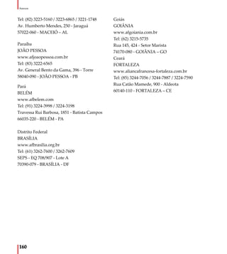 160
Anexos
Tel: (82) 3223-5160 / 3223-6865 / 3221-1748
Av. Humberto Mendes, 250 - Jaraguá
57022-060 - MACEIÓ – AL
Paraíba
JOÃO PESSOA
www.afjoaopessoa.com.br
Tel: (83) 3222-6565
Av. General Bento da Gama, 396 - Torre
58040-090 - JOÃO PESSOA - PB
Pará
BELÉM
www.afbelem.com
Tel: (91) 3224-3998 / 3224-3198
Travessa Rui Barbosa, 1851 - Batista Campos
66035-220 - BELÉM - PA
Distrito Federal
BRASÍLIA
www.afbrasilia.org.br
Tel: (61) 3262-7600 / 3262-7609
SEPS - EQ 708/907 - Lote A
70390-079 - BRASÍLIA - DF
Goiás
GOIÂNIA
www.afgoiania.com.br
Tel: (62) 3215-5735
Rua 145, 424 - Setor Marista
74170-080 - GOIÂNIA – GO
Ceará
FORTALEZA
www.aliancafrancesa-fortaleza.com.br
Tel: (85) 3244-7056 / 3244-7887 / 3224-7590
Rua Catão Mamede, 900 - Aldeota
60140-110 - FORTALEZA – CE
 