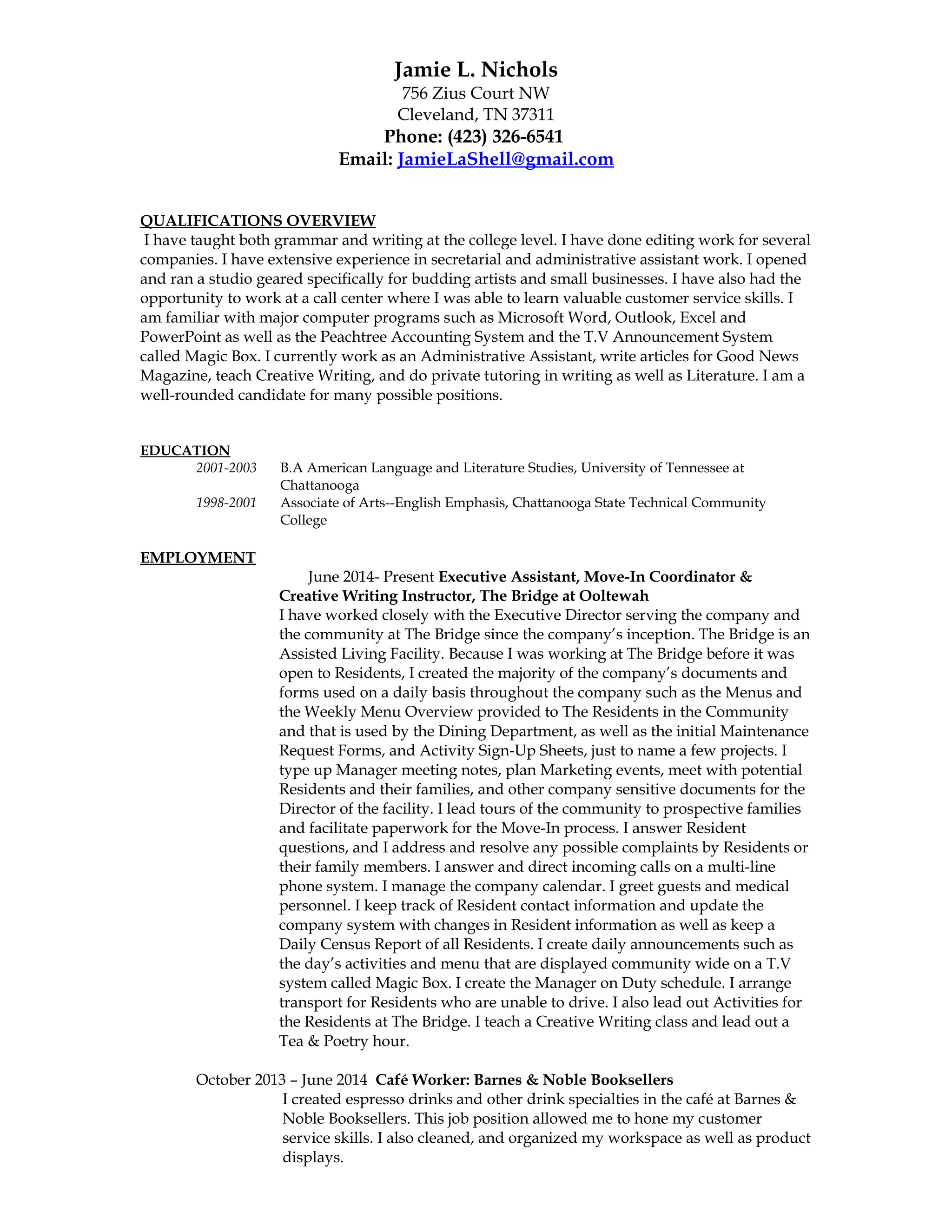 Jamie L. Nichols
756 Zius Court NW
Cleveland, TN 37311
Phone: (423) 326-6541
Email: JamieLaShell@gmail.com
QUALIFICATIONS OVERVIEW
I have taught both grammar and writing at the college level. I have done editing work for several
companies. I have extensive experience in secretarial and administrative assistant work. I opened
and ran a studio geared specifically for budding artists and small businesses. I have also had the
opportunity to work at a call center where I was able to learn valuable customer service skills. I
am familiar with major computer programs such as Microsoft Word, Outlook, Excel and
PowerPoint as well as the Peachtree Accounting System and the T.V Announcement System
called Magic Box. I currently work as an Administrative Assistant, write articles for Good News
Magazine, teach Creative Writing, and do private tutoring in writing as well as Literature. I am a
well-rounded candidate for many possible positions.
EDUCATION
2001-2003 B.A American Language and Literature Studies, University of Tennessee at
Chattanooga
1998-2001 Associate of Arts--English Emphasis, Chattanooga State Technical Community
College
EMPLOYMENT
June 2014- Present Executive Assistant, Move-In Coordinator &
Creative Writing Instructor, The Bridge at Ooltewah
I have worked closely with the Executive Director serving the company and
the community at The Bridge since the company’s inception. The Bridge is an
Assisted Living Facility. Because I was working at The Bridge before it was
open to Residents, I created the majority of the company’s documents and
forms used on a daily basis throughout the company such as the Menus and
the Weekly Menu Overview provided to The Residents in the Community
and that is used by the Dining Department, as well as the initial Maintenance
Request Forms, and Activity Sign-Up Sheets, just to name a few projects. I
type up Manager meeting notes, plan Marketing events, meet with potential
Residents and their families, and other company sensitive documents for the
Director of the facility. I lead tours of the community to prospective families
and facilitate paperwork for the Move-In process. I answer Resident
questions, and I address and resolve any possible complaints by Residents or
their family members. I answer and direct incoming calls on a multi-line
phone system. I manage the company calendar. I greet guests and medical
personnel. I keep track of Resident contact information and update the
company system with changes in Resident information as well as keep a
Daily Census Report of all Residents. I create daily announcements such as
the day’s activities and menu that are displayed community wide on a T.V
system called Magic Box. I create the Manager on Duty schedule. I arrange
transport for Residents who are unable to drive. I also lead out Activities for
the Residents at The Bridge. I teach a Creative Writing class and lead out a
Tea & Poetry hour.
October 2013 – June 2014 Café Worker: Barnes & Noble Booksellers
I created espresso drinks and other drink specialties in the café at Barnes &
Noble Booksellers. This job position allowed me to hone my customer
service skills. I also cleaned, and organized my workspace as well as product
displays.
 