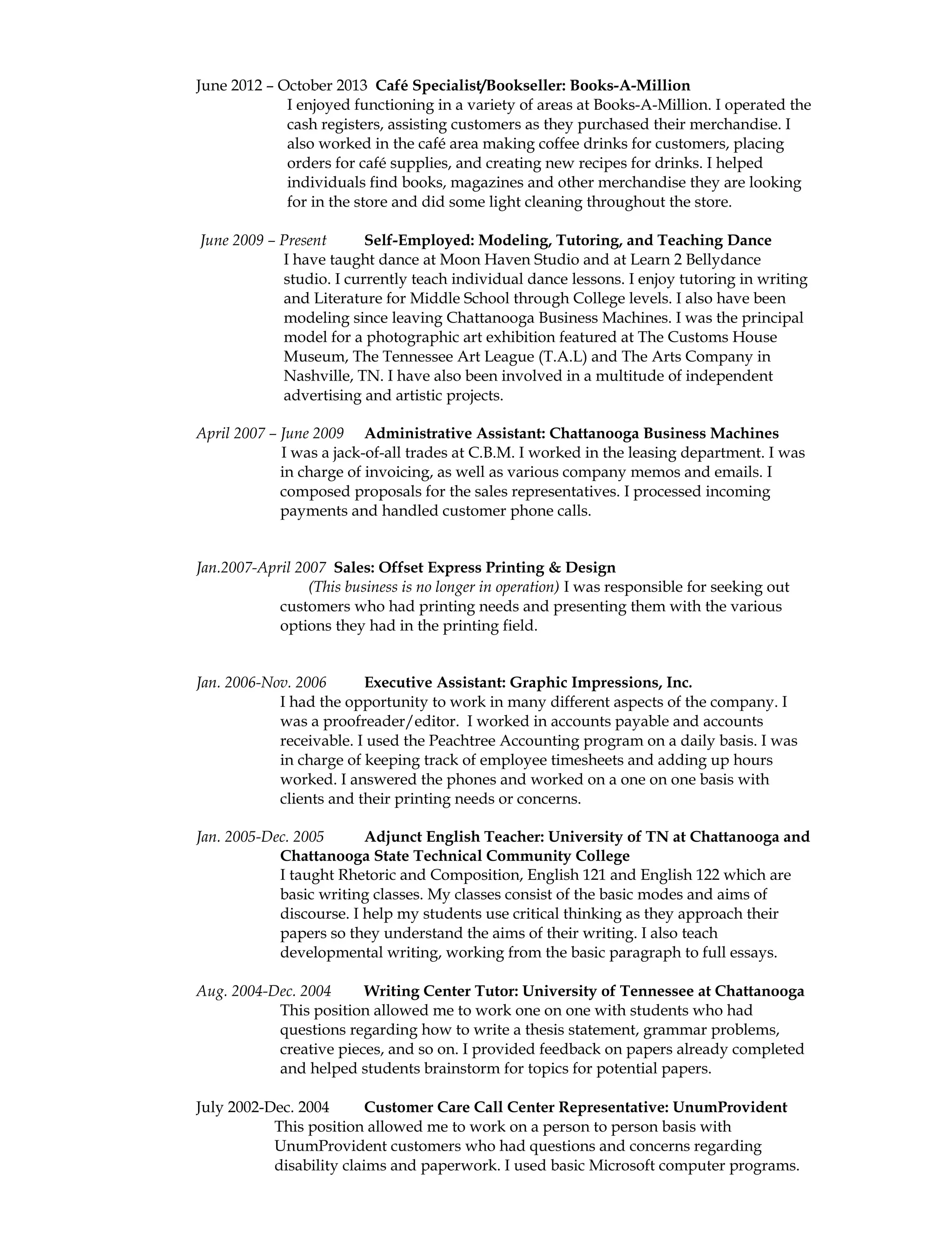 June 2012 – October 2013 Café Specialist/Bookseller: Books-A-Million
I enjoyed functioning in a variety of areas at Books-A-Million. I operated the
cash registers, assisting customers as they purchased their merchandise. I
also worked in the café area making coffee drinks for customers, placing
orders for café supplies, and creating new recipes for drinks. I helped
individuals find books, magazines and other merchandise they are looking
for in the store and did some light cleaning throughout the store.
June 2009 – Present Self-Employed: Modeling, Tutoring, and Teaching Dance
I have taught dance at Moon Haven Studio and at Learn 2 Bellydance
studio. I currently teach individual dance lessons. I enjoy tutoring in writing
and Literature for Middle School through College levels. I also have been
modeling since leaving Chattanooga Business Machines. I was the principal
model for a photographic art exhibition featured at The Customs House
Museum, The Tennessee Art League (T.A.L) and The Arts Company in
Nashville, TN. I have also been involved in a multitude of independent
advertising and artistic projects.
April 2007 – June 2009 Administrative Assistant: Chattanooga Business Machines
I was a jack-of-all trades at C.B.M. I worked in the leasing department. I was
in charge of invoicing, as well as various company memos and emails. I
composed proposals for the sales representatives. I processed incoming
payments and handled customer phone calls.
Jan.2007-April 2007 Sales: Offset Express Printing & Design
(This business is no longer in operation) I was responsible for seeking out
customers who had printing needs and presenting them with the various
options they had in the printing field.
Jan. 2006-Nov. 2006 Executive Assistant: Graphic Impressions, Inc.
I had the opportunity to work in many different aspects of the company. I
was a proofreader/editor. I worked in accounts payable and accounts
receivable. I used the Peachtree Accounting program on a daily basis. I was
in charge of keeping track of employee timesheets and adding up hours
worked. I answered the phones and worked on a one on one basis with
clients and their printing needs or concerns.
Jan. 2005-Dec. 2005 Adjunct English Teacher: University of TN at Chattanooga and
Chattanooga State Technical Community College
I taught Rhetoric and Composition, English 121 and English 122 which are
basic writing classes. My classes consist of the basic modes and aims of
discourse. I help my students use critical thinking as they approach their
papers so they understand the aims of their writing. I also teach
developmental writing, working from the basic paragraph to full essays.
Aug. 2004-Dec. 2004 Writing Center Tutor: University of Tennessee at Chattanooga
This position allowed me to work one on one with students who had
questions regarding how to write a thesis statement, grammar problems,
creative pieces, and so on. I provided feedback on papers already completed
and helped students brainstorm for topics for potential papers.
July 2002-Dec. 2004 Customer Care Call Center Representative: UnumProvident
This position allowed me to work on a person to person basis with
UnumProvident customers who had questions and concerns regarding
disability claims and paperwork. I used basic Microsoft computer programs.
 