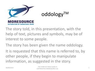 oddologyTM
The story told, in this presentation, with the
help of text, pictures and symbols, may be of
interest to some people.
The story has been given the name oddology.
It is requested that this name is referred to, by
other people, if they begin to manipulate
information, as suggested in the story.
30/09/2014
THE STORY IN THESE SLIDES IS
COPYRIGHTED MORESOURCE Ltd.
1
 