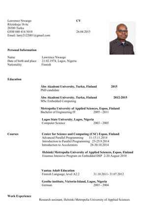Lawrence Nwaogo CV
Ritzinkuja 1b 6c
20380 Turku
GSM 040 414 5018 26.04.2015
Email: larry2122001@gmail.com
Personal Information
Name Lawrence Nwaogo
Date of birth and place 21.02.1974, Lagos, Nigeria
Nationality Finnish
Education
Åbo Akademi University, Turku, Finland 2015
PhD candidate
Åbo Akademi University, Turku, Finland 2012-2015
MSc Embedded Computing
Metropolia University of Applied Sciences, Espoo, Finland
Bachelor of Engineering IT 2005 - 2011
Lagos State University, Lagos, Nigeria
Computer Science 2003 - 2005
Courses Center for Science and Computing (CSC) Espoo, Finland
Advanced Parallel Programming 11-13.11.2014
Introduction to Parallel Programming 23-25.9.2014
Introduction to Accelerators 28-30.10.2014
Helsinki Metropolia University of Applied Sciences, Espoo, Finland
Erasmus Intensive Program on Embedded DSP 2-20 August 2010
Vantaa Adult Education
Finnish Language, level A2.2 31.10.2011- 31.07.2012
Geothe institute, Victoria-Island, Lagos, Nigeria
German 2003 - 2004
Work Experience
Research assistant, Helsinki Metropolia University of Applied Sciences
 