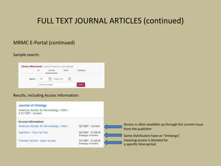FULL TEXT JOURNAL ARTICLES (continued)
MRMC E-Portal (continued)
Sample search:
Results, including Access Information:
Access is often available up through the current issue
from the publisher
Some distributors have an “embargo”,
meaning access is blocked for
a specific time period
 