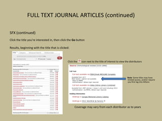 FULL TEXT JOURNAL ARTICLES (continued)
SFX (continued)
Click the title you’re interested in, then click the Go button
Results, beginning with the title that is clicked:
Click the icon next to the title of interest to view the distributors
Note: Some titles may have
limited access, and/or require
you first log into Athens
Coverage may vary from each distributor as to years
 