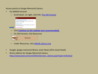 Access points to Gorgas Memorial Library:
• Via WRAIR Intranet:
– Scroll down: on right, click link: The Old Intranet
– Click Continue to this website (not recommended).
– On Old Intranet, click Resources
– Under Resources, click WRAIR Library Link
• Google: gorgas memorial library; wrair library [first result listed]
• Direct address for Gorgas Memorial Library:
http://www.wrair.army.mil/OtherServices_Library.aspx?type=individual
 
