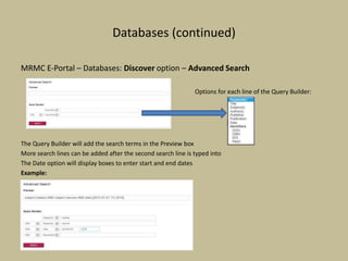 Databases (continued)
MRMC E-Portal – Databases: Discover option – Advanced Search
Options for each line of the Query Builder:
The Query Builder will add the search terms in the Preview box
More search lines can be added after the second search line is typed into
The Date option will display boxes to enter start and end dates
Example:
 