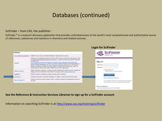 Databases (continued)
SciFinder – from CAS, the publisher:
SciFinder ® is a research discovery application that provides unlimited access to the world's most comprehensive and authoritative source
of references, substances and reactions in chemistry and related sciences.
Login for SciFinder
See the Reference & Instruction Services Librarian to sign up for a SciFinder account
Information on searching SciFinder is at http://www.cas.org/training/scifinder
 