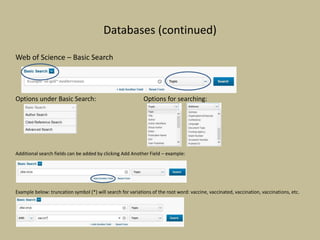 Databases (continued)
Web of Science – Basic Search
Options under Basic Search: Options for searching:
Additional search fields can be added by clicking Add Another Field – example:
Example below: truncation symbol (*) will search for variations of the root word: vaccine, vaccinated, vaccination, vaccinations, etc.
 