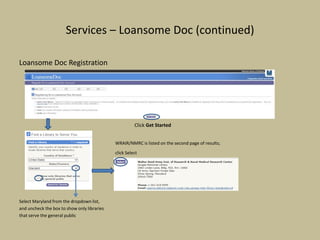 Services – Loansome Doc (continued)
Loansome Doc Registration
Click Get Started
WRAIR/NMRC is listed on the second page of results;
click Select
Select Maryland from the dropdown list,
and uncheck the box to show only libraries
that serve the general public
 