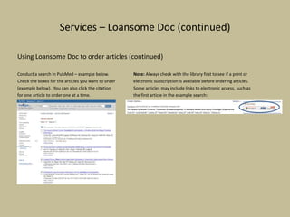 Services – Loansome Doc (continued)
Using Loansome Doc to order articles (continued)
Conduct a search in PubMed – example below. Note: Always check with the library first to see if a print or
Check the boxes for the articles you want to order electronic subscription is available before ordering articles.
(example below). You can also click the citation Some articles may include links to electronic access, such as
for one article to order one at a time. the first article in the example search:
 