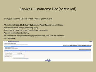 Services – Loansome Doc (continued)
Using Loansome Doc to order articles (continued)
After clicking Proceed to Delivery Options, the Place Order screen will display.
Add the maximum cost you are willing to pay.
Add a date to cancel the order if needed by a certain date.
Add any comments to the library.
Be sure to read the hyperlinked Copyright Compliance, then click the check box.
Click Continue.
 