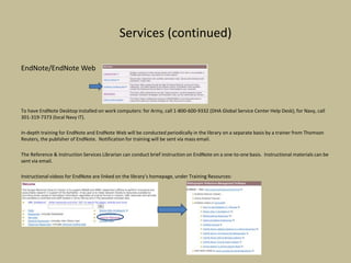 Services (continued)
EndNote/EndNote Web
To have EndNote Desktop installed on work computers: for Army, call 1-800-600-9332 (DHA Global Service Center Help Desk); for Navy, call
301-319-7373 (local Navy IT).
In-depth training for EndNote and EndNote Web will be conducted periodically in the library on a separate basis by a trainer from Thomson
Reuters, the publisher of EndNote. Notification for training will be sent via mass email.
The Reference & Instruction Services Librarian can conduct brief instruction on EndNote on a one-to-one basis. Instructional materials can be
sent via email.
Instructional videos for EndNote are linked on the library’s homepage, under Training Resources:
 